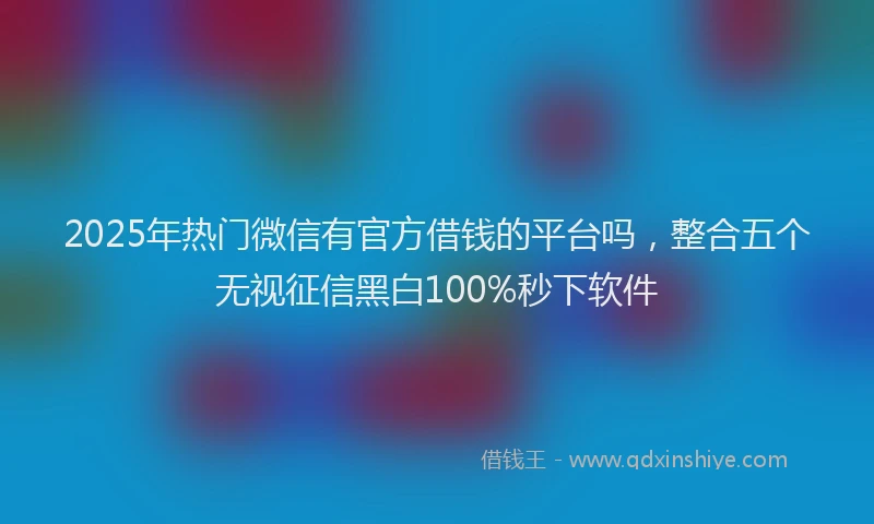 2025年热门微信有官方借钱的平台吗，整合五个无视征信黑白100%秒下软件