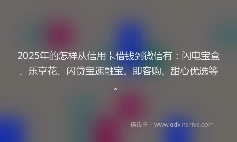 2025年的怎样从信用卡借钱到微信有：闪电宝盒、乐享花、闪贷宝速融宝、即客购、甜心优选等。