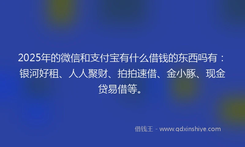 2025年的微信和支付宝有什么借钱的东西吗有：银河好租、人人聚财、拍拍速借、金小豚、现金贷易借等。