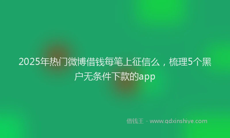 2025年热门微博借钱每笔上征信么，梳理5个黑户无条件下款的app