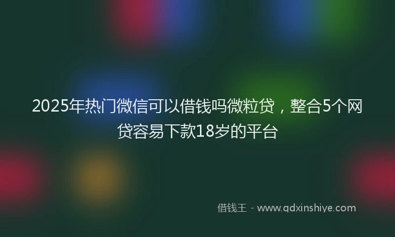 2025年热门微信可以借钱吗微粒贷，整合5个网贷容易下款18岁的平台
