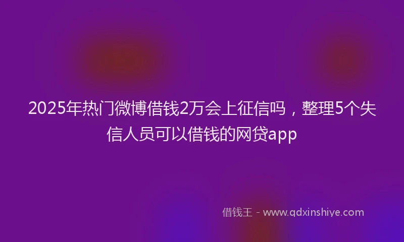 2025年热门微博借钱2万会上征信吗，整理5个失信人员可以借钱的网贷app