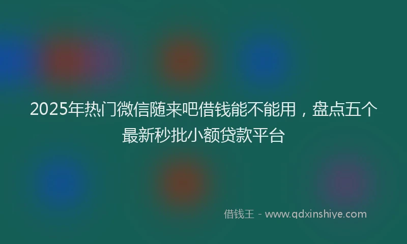 2025年热门微信随来吧借钱能不能用，盘点五个最新秒批小额贷款平台