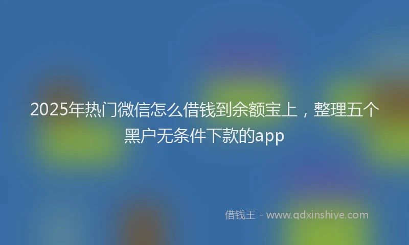 2025年热门微信怎么借钱到余额宝上，整理五个黑户无条件下款的app