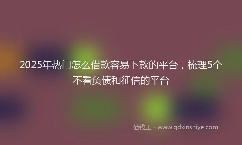 2025年热门怎么借款容易下款的平台，梳理5个不看负债和征信的平台