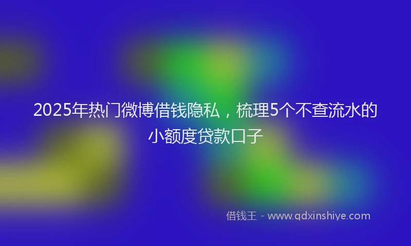 2025年热门微博借钱隐私，梳理5个不查流水的小额度贷款口子