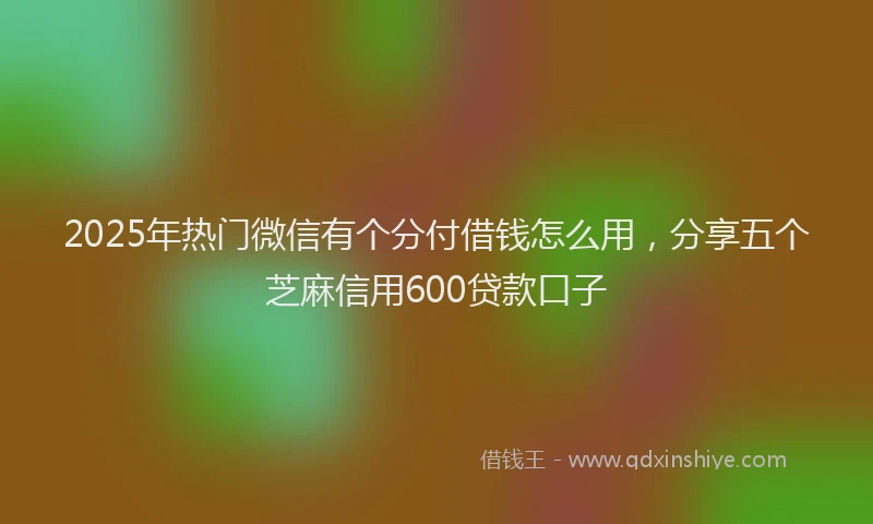 2025年热门微信有个分付借钱怎么用，分享五个芝麻信用600贷款口子
