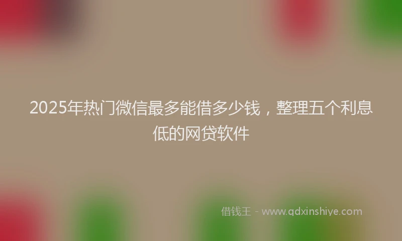 2025年热门微信最多能借多少钱，整理五个利息低的网贷软件