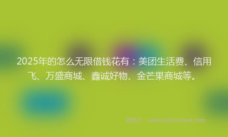 2025年的怎么无限借钱花有:美团生活费、信用飞、万盛商城、鑫诚好物、金芒果商城等。