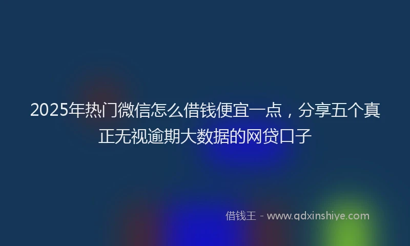 2025年热门微信怎么借钱便宜一点，分享五个真正无视逾期大数据的网贷口子