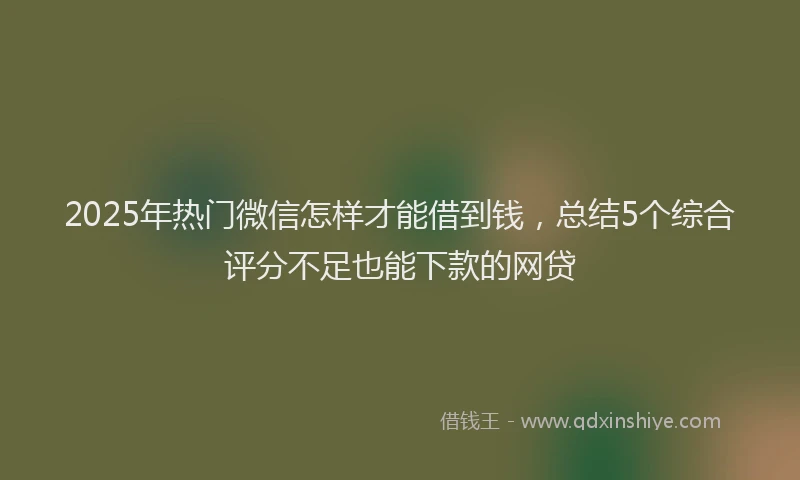 2025年热门微信怎样才能借到钱，总结5个综合评分不足也能下款的网贷