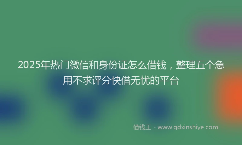2025年热门微信和身份证怎么借钱，整理五个急用不求评分快借无忧的平台