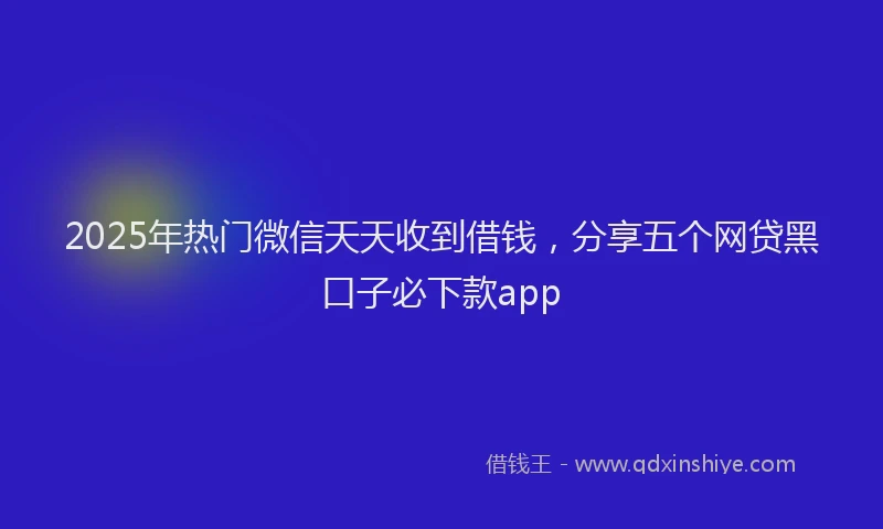 2025年热门微信天天收到借钱，分享五个网贷黑口子必下款app