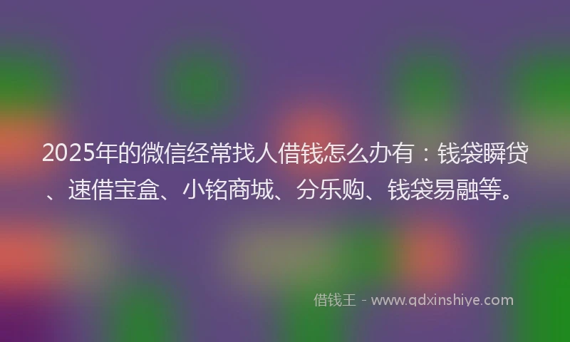 2025年的微信经常找人借钱怎么办有：钱袋瞬贷、速借宝盒、小铭商城、分乐购、钱袋易融等。