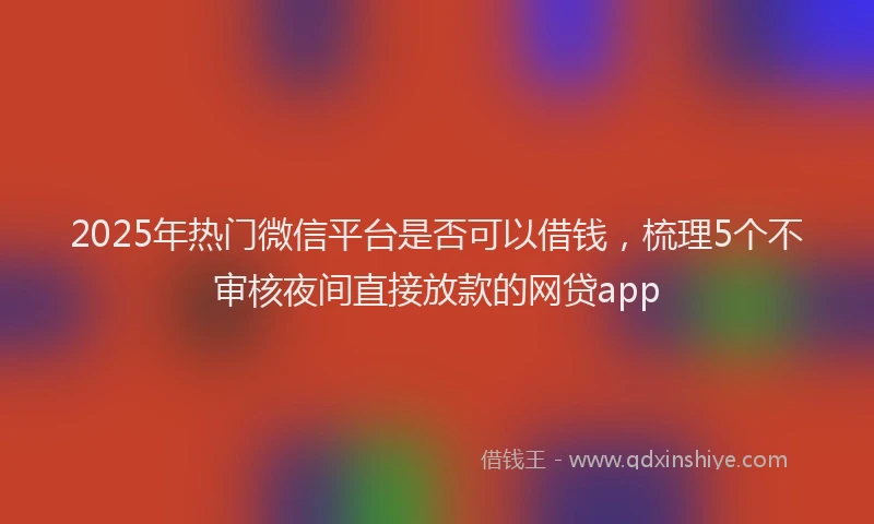 2025年热门微信平台是否可以借钱，梳理5个不审核夜间直接放款的网贷app