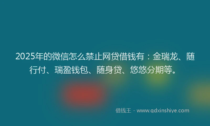 2025年的微信怎么禁止网贷借钱有：金瑞龙、随行付、瑞盈钱包、随身贷、悠悠分期等。