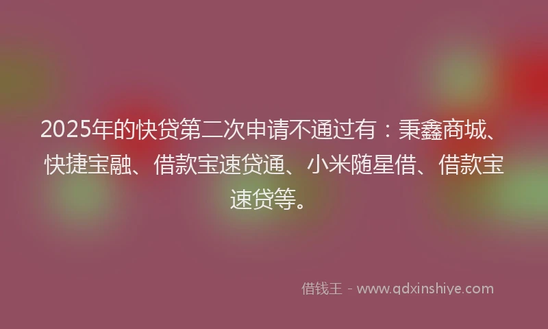2025年的快贷第二次申请不通过有：秉鑫商城、快捷宝融、借款宝速贷通、小米随星借、借款宝速贷等。