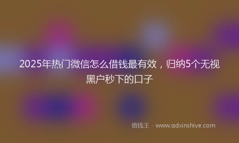 2025年热门微信怎么借钱最有效,归纳5个无视黑户秒下的口子