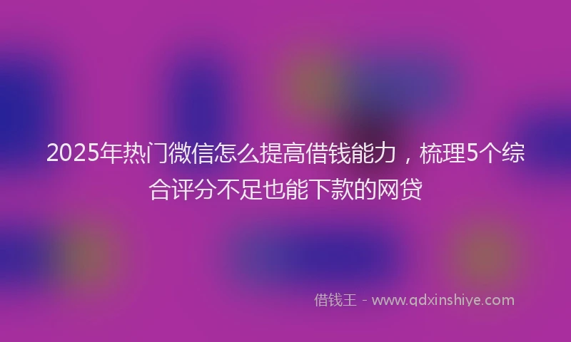 2025年热门微信怎么提高借钱能力，梳理5个综合评分不足也能下款的网贷