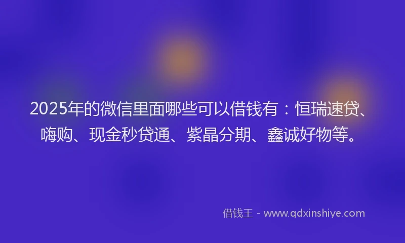 2025年的微信里面哪些可以借钱有：恒瑞速贷、嗨购、现金秒贷通、紫晶分期、鑫诚好物等。