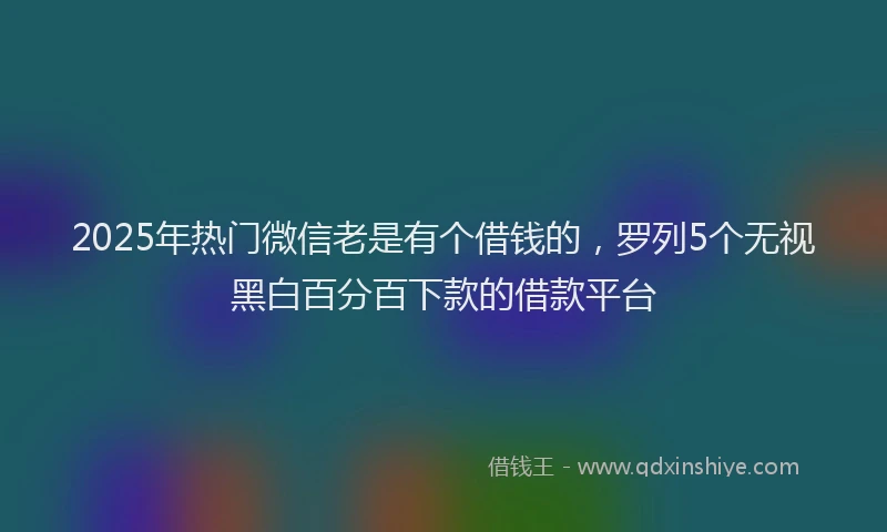 2025年热门微信老是有个借钱的,罗列5个无视黑白百分百下款的借款平台