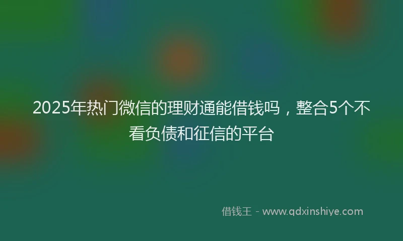 2025年热门微信的理财通能借钱吗，整合5个不看负债和征信的平台