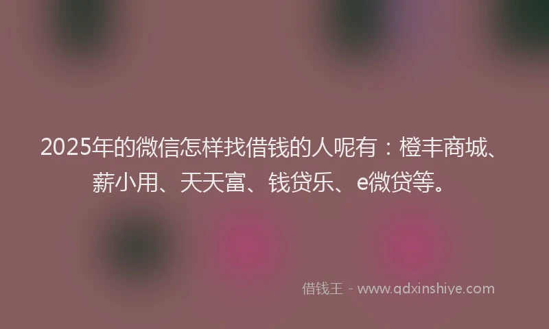2025年的微信怎样找借钱的人呢有：橙丰商城、薪小用、天天富、钱贷乐、e微贷等。