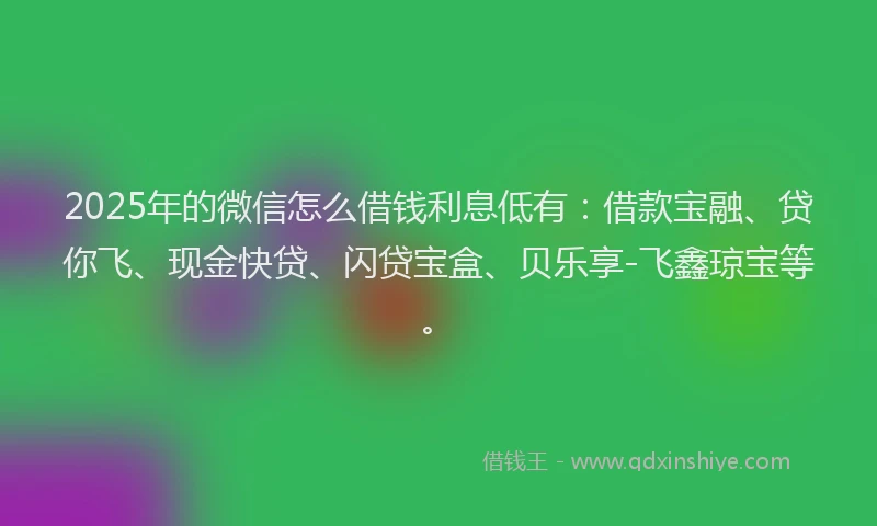 2025年的微信怎么借钱利息低有：借款宝融、贷你飞、现金快贷、闪贷宝盒、贝乐享-飞鑫琼宝等。