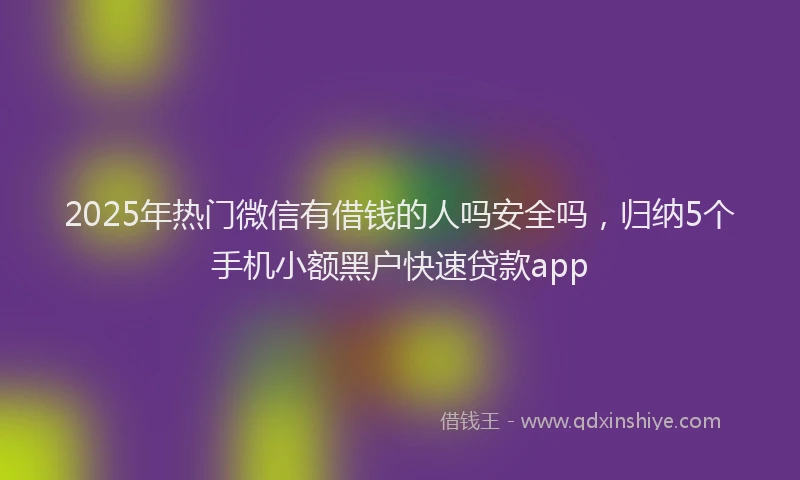 2025年热门微信有借钱的人吗安全吗，归纳5个手机小额黑户快速贷款app