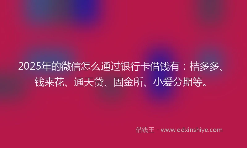 2025年的微信怎么通过银行卡借钱有：桔多多、钱来花、通天贷、固金所、小爱分期等。