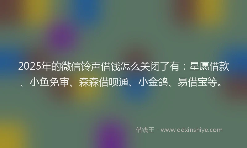 2025年的微信铃声借钱怎么关闭了有：星愿借款、小鱼免审、森森借呗通、小金鸽、易借宝等。