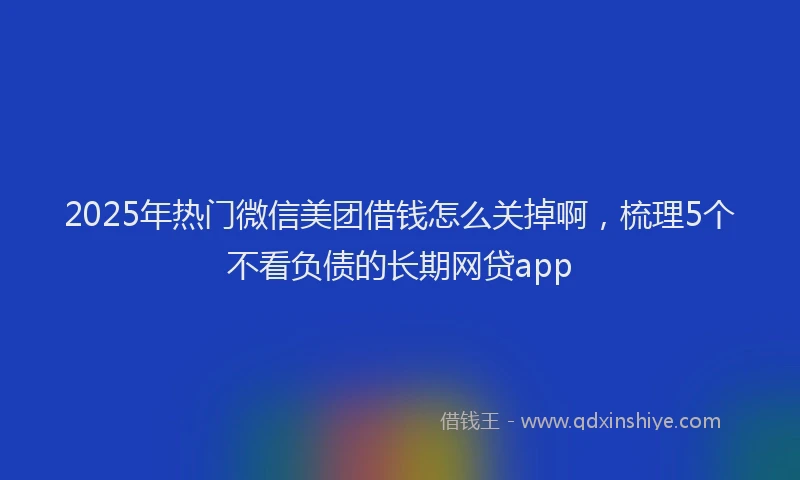 2025年热门微信美团借钱怎么关掉啊，梳理5个不看负债的长期网贷app