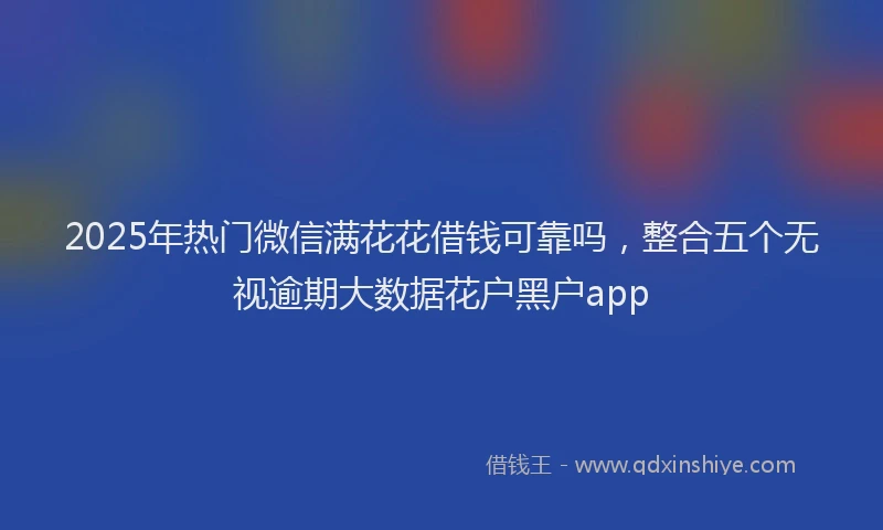2025年热门微信满花花借钱可靠吗，整合五个无视逾期大数据花户黑户app