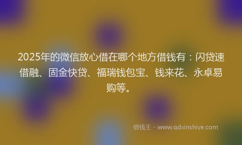 2025年的微信放心借在哪个地方借钱有：闪贷速借融、固金快贷、福瑞钱包宝、钱来花、永卓易购等。