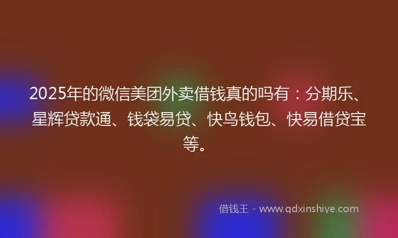 2025年的微信美团外卖借钱真的吗有：分期乐、星辉贷款通、钱袋易贷、快鸟钱包、快易借贷宝等。