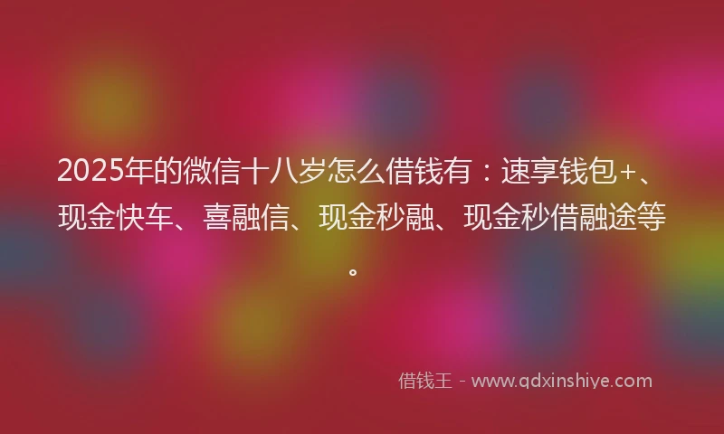 2025年的微信十八岁怎么借钱有：速享钱包+、现金快车、喜融信、现金秒融、现金秒借融途等。