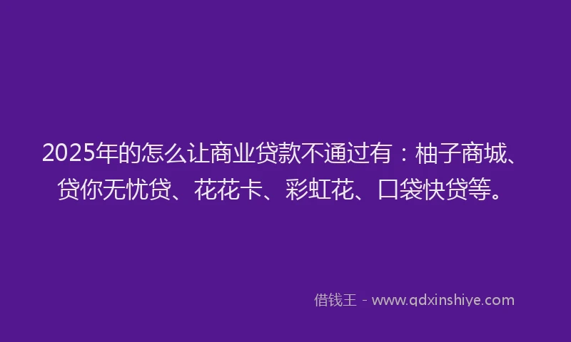 2025年的怎么让商业贷款不通过有：柚子商城、贷你无忧贷、花花卡、彩虹花、口袋快贷等。