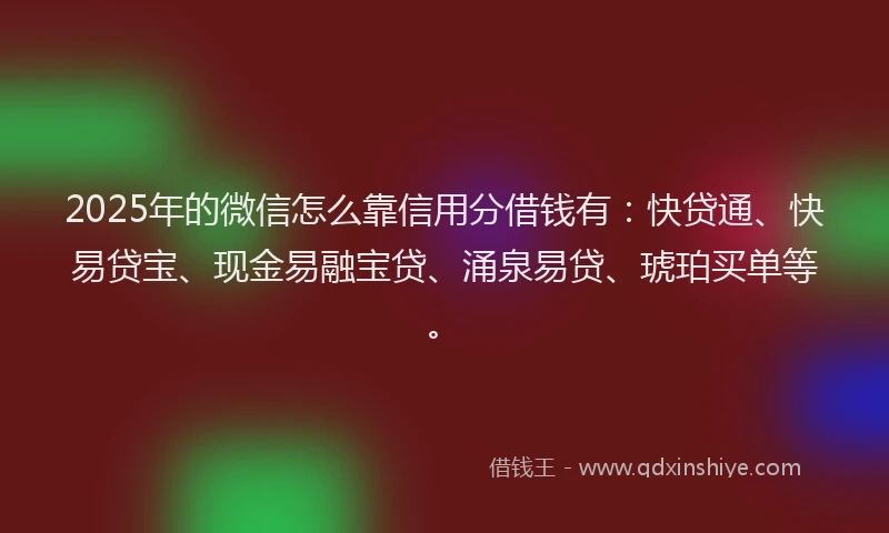 2025年的微信怎么靠信用分借钱有：快贷通、快易贷宝、现金易融宝贷、涌泉易贷、琥珀买单等。