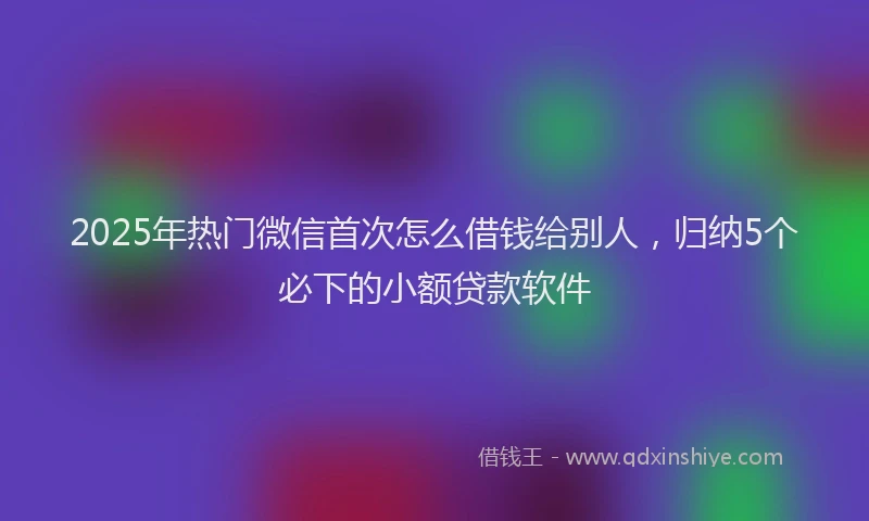 2025年热门微信首次怎么借钱给别人，归纳5个必下的小额贷款软件