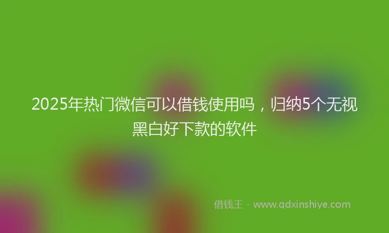 2025年热门微信可以借钱使用吗，归纳5个无视黑白好下款的软件