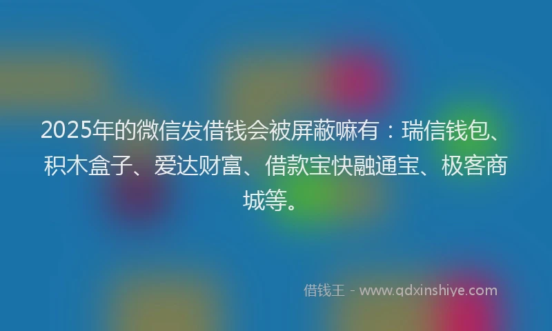 2025年的微信发借钱会被屏蔽嘛有：瑞信钱包、积木盒子、爱达财富、借款宝快融通宝、极客商城等。