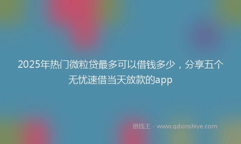 2025年热门微粒贷最多可以借钱多少，分享五个无忧速借当天放款的app