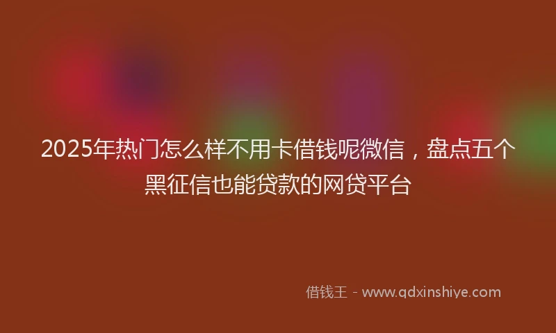 2025年热门怎么样不用卡借钱呢微信,盘点五个黑征信也能贷款的网贷平台