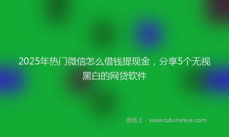 2025年热门微信怎么借钱提现金，分享5个无视黑白的网贷软件