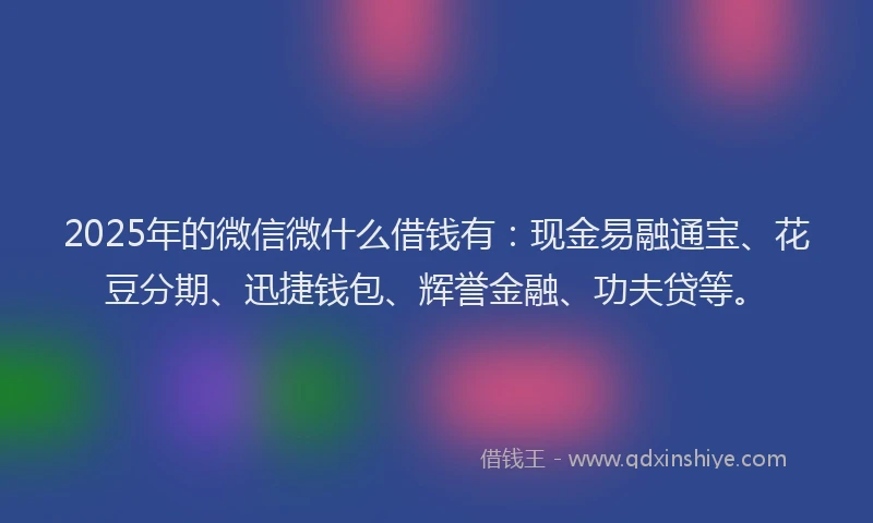 2025年的微信微什么借钱有：现金易融通宝、花豆分期、迅捷钱包、辉誉金融、功夫贷等。