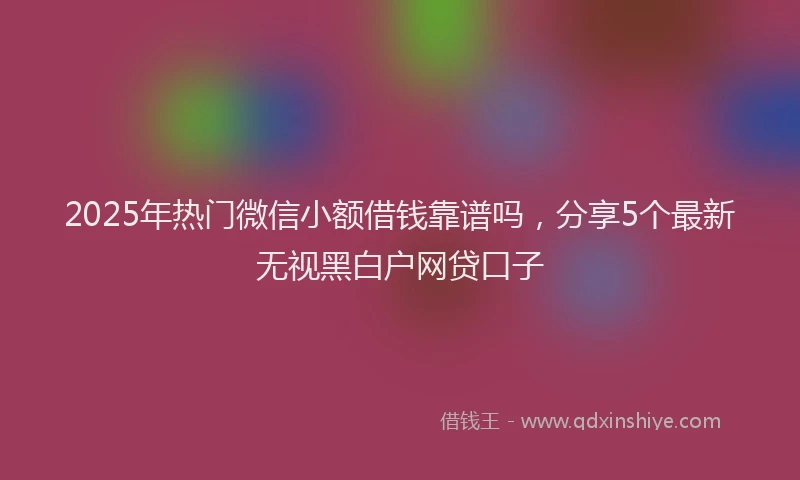 2025年热门微信小额借钱靠谱吗，分享5个最新无视黑白户网贷口子