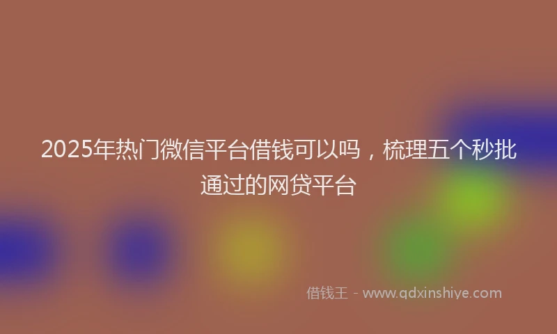 2025年热门微信平台借钱可以吗，梳理五个秒批通过的网贷平台