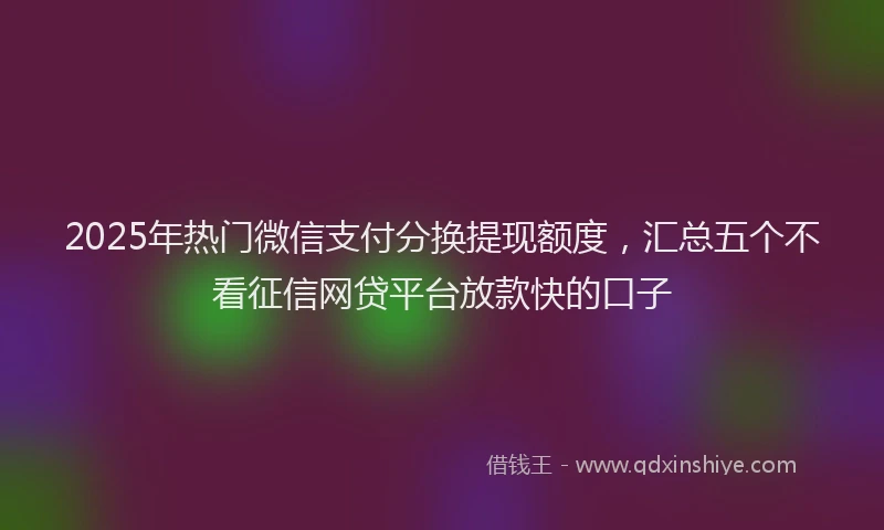 2025年热门微信支付分换提现额度，汇总五个不看征信网贷平台放款快的口子