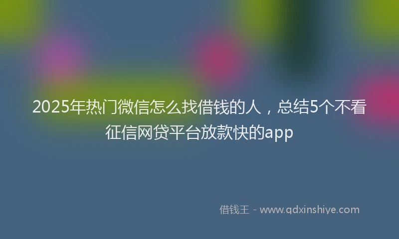 2025年热门微信怎么找借钱的人，总结5个不看征信网贷平台放款快的app