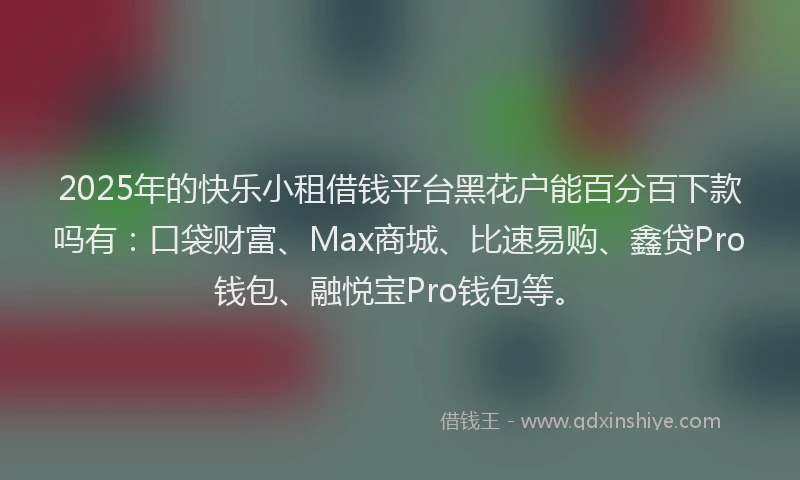 2025年的快乐小租借钱平台黑花户能百分百下款吗有：口袋财富、Max商城、比速易购、鑫贷Pro钱包、融悦宝Pro钱包等。